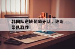 开云体育登录-韩国队逆转葡萄牙队，许昕带队取胜